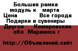 Большая рамка - модуль к 8 марта! › Цена ­ 1 700 - Все города Подарки и сувениры » Другое   . Кемеровская обл.,Мариинск г.